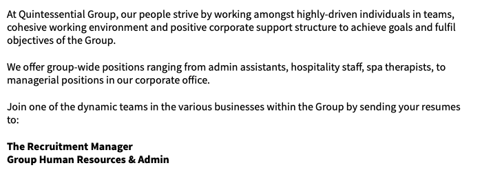 At Quintessential Group, our people strive by working amongst highly-driven individuals in teams, cohesive working environment and positive corporate support structure to achieve goals and fulfil objectives of the Group. We offer group-wide positions ranging from admin assistants, hospitality staff, spa therapists, to managerial positions in our corporate office. Join one of the dynamic teams in the various businesses within the Group by sending your resumes to: The Recruitment Manager Group Human Resources & Admin